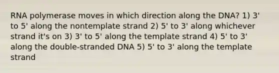 RNA polymerase moves in which direction along the DNA? 1) 3' to 5' along the nontemplate strand 2) 5' to 3' along whichever strand it's on 3) 3' to 5' along the template strand 4) 5' to 3' along the double-stranded DNA 5) 5' to 3' along the template strand