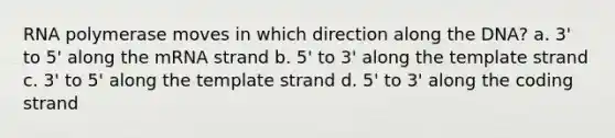 RNA polymerase moves in which direction along the DNA? a. 3' to 5' along the mRNA strand b. 5' to 3' along the template strand c. 3' to 5' along the template strand d. 5' to 3' along the coding strand