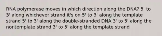 RNA polymerase moves in which direction along the DNA? 5' to 3' along whichever strand it's on 5' to 3' along the template strand 5' to 3' along the double-stranded DNA 3' to 5' along the nontemplate strand 3' to 5' along the template strand