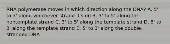 RNA polymerase moves in which direction along the DNA? A. 5' to 3' along whichever strand it's on B. 3' to 5' along the nontemplate strand C. 3' to 5' along the template strand D. 5' to 3' along the template strand E. 5' to 3' along the double-stranded DNA