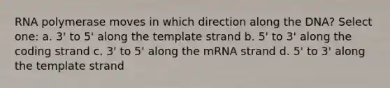 RNA polymerase moves in which direction along the DNA? Select one: a. 3' to 5' along the template strand b. 5' to 3' along the coding strand c. 3' to 5' along the mRNA strand d. 5' to 3' along the template strand