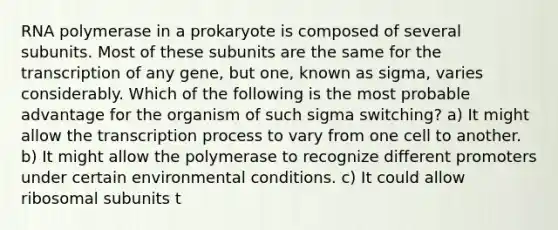 RNA polymerase in a prokaryote is composed of several subunits. Most of these subunits are the same for the transcription of any gene, but one, known as sigma, varies considerably. Which of the following is the most probable advantage for the organism of such sigma switching? a) It might allow the transcription process to vary from one cell to another. b) It might allow the polymerase to recognize different promoters under certain environmental conditions. c) It could allow ribosomal subunits t