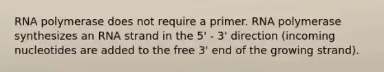 RNA polymerase does not require a primer. RNA polymerase synthesizes an RNA strand in the 5' - 3' direction (incoming nucleotides are added to the free 3' end of the growing strand).