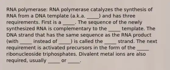 RNA polymerase: RNA polymerase catalyzes the synthesis of RNA from a DNA template (a.k.a. _____) and has three requirements. First is a _____. The sequence of the newly synthesized RNA is complementary to the _____ template. The DNA strand that has the same sequence as the RNA product (with _____ instead of _____) is called the _____ strand. The next requirement is activated precursors in the form of the _____ ribonucleoside triphosphates. Divalent metal ions are also required, usually _____ or _____.