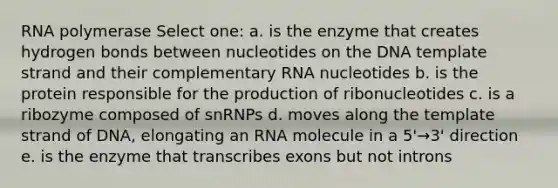 RNA polymerase Select one: a. is the enzyme that creates hydrogen bonds between nucleotides on the DNA template strand and their complementary RNA nucleotides b. is the protein responsible for the production of ribonucleotides c. is a ribozyme composed of snRNPs d. moves along the template strand of DNA, elongating an RNA molecule in a 5'→3' direction e. is the enzyme that transcribes exons but not introns