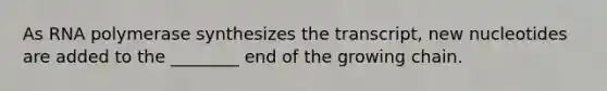 As RNA polymerase synthesizes the transcript, new nucleotides are added to the ________ end of the growing chain.