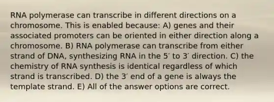 RNA polymerase can transcribe in different directions on a chromosome. This is enabled because: A) genes and their associated promoters can be oriented in either direction along a chromosome. B) RNA polymerase can transcribe from either strand of DNA, synthesizing RNA in the 5′ to 3′ direction. C) the chemistry of RNA synthesis is identical regardless of which strand is transcribed. D) the 3′ end of a gene is always the template strand. E) All of the answer options are correct.