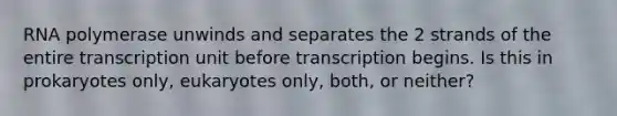 RNA polymerase unwinds and separates the 2 strands of the entire transcription unit before transcription begins. Is this in prokaryotes only, eukaryotes only, both, or neither?