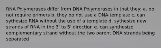 RNA Polymerases differ from DNA Polymerases in that they: a. do not require primers b. they do not use a DNA template c. can sythesize RNA without the use of a template d. sythesize new strands of RNA in the 3' to 5' direction e. can synthesize complementary strand without the two parent DNA strands being separated