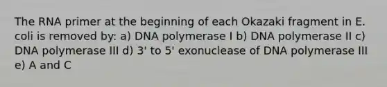 The RNA primer at the beginning of each Okazaki fragment in E. coli is removed by: a) DNA polymerase I b) DNA polymerase II c) DNA polymerase III d) 3' to 5' exonuclease of DNA polymerase III e) A and C