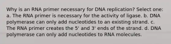 Why is an RNA primer necessary for DNA replication? Select one: a. The RNA primer is necessary for the activity of ligase. b. DNA polymerase can only add nucleotides to an existing strand. c. The RNA primer creates the 5' and 3' ends of the strand. d. DNA polymerase can only add nucleotides to RNA molecules.