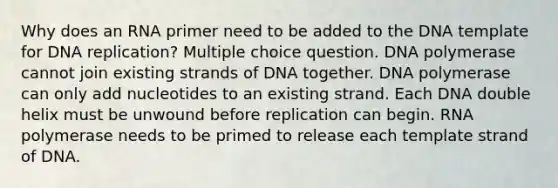 Why does an RNA primer need to be added to the DNA template for DNA replication? Multiple choice question. DNA polymerase cannot join existing strands of DNA together. DNA polymerase can only add nucleotides to an existing strand. Each DNA double helix must be unwound before replication can begin. RNA polymerase needs to be primed to release each template strand of DNA.