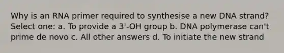 Why is an RNA primer required to synthesise a new DNA strand? Select one: a. To provide a 3'-OH group b. DNA polymerase can't prime de novo c. All other answers d. To initiate the new strand