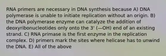 RNA primers are necessary in DNA synthesis because A) DNA polymerase is unable to initiate replication without an origin. B) the DNA polymerase enzyme can catalyze the addition of deoxyribonucleotides only onto the 3' (—OH) end of an existing strand. C) RNA primase is the first enzyme in the replication complex. D) primers mark the sites where helicase has to unwind the DNA. E) All of the above