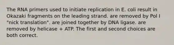 The RNA primers used to initiate replication in E. coli result in Okazaki fragments on the leading strand. are removed by Pol I "nick translation". are joined together by DNA ligase. are removed by helicase + ATP. The first and second choices are both correct.