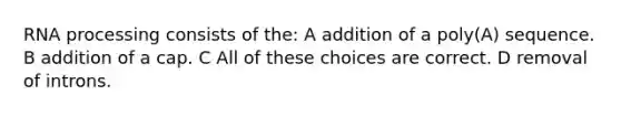 RNA processing consists of the: A addition of a poly(A) sequence. B addition of a cap. C All of these choices are correct. D removal of introns.