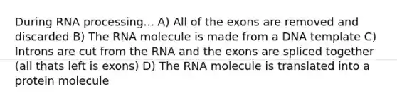 During RNA processing... A) All of the exons are removed and discarded B) The RNA molecule is made from a DNA template C) Introns are cut from the RNA and the exons are spliced together (all thats left is exons) D) The RNA molecule is translated into a protein molecule