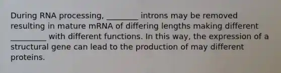 During RNA processing, ________ introns may be removed resulting in mature mRNA of differing lengths making different _________ with different functions. In this way, the expression of a structural gene can lead to the production of may different proteins.