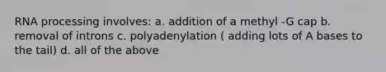 RNA processing involves: a. addition of a methyl -G cap b. removal of introns c. polyadenylation ( adding lots of A bases to the tail) d. all of the above