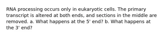 RNA processing occurs only in eukaryotic cells. The primary transcript is altered at both ends, and sections in the middle are removed. a. What happens at the 5' end? b. What happens at the 3' end?