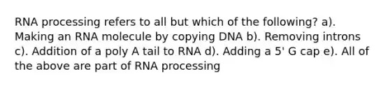 RNA processing refers to all but which of the following? a). Making an RNA molecule by copying DNA b). Removing introns c). Addition of a poly A tail to RNA d). Adding a 5' G cap e). All of the above are part of RNA processing