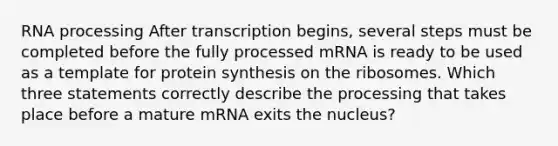 <a href='https://www.questionai.com/knowledge/kapY3KpASG-rna-processing' class='anchor-knowledge'>rna processing</a> After transcription begins, several steps must be completed before the fully processed mRNA is ready to be used as a template for <a href='https://www.questionai.com/knowledge/kVyphSdCnD-protein-synthesis' class='anchor-knowledge'>protein synthesis</a> on the ribosomes. Which three statements correctly describe the processing that takes place before a mature mRNA exits the nucleus?