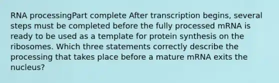 RNA processingPart complete After transcription begins, several steps must be completed before the fully processed mRNA is ready to be used as a template for protein synthesis on the ribosomes. Which three statements correctly describe the processing that takes place before a mature mRNA exits the nucleus?