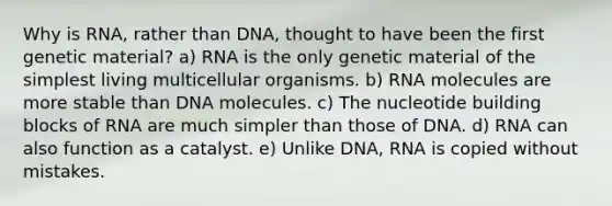 Why is RNA, rather than DNA, thought to have been the first genetic material? a) RNA is the only genetic material of the simplest living multicellular organisms. b) RNA molecules are more stable than DNA molecules. c) The nucleotide building blocks of RNA are much simpler than those of DNA. d) RNA can also function as a catalyst. e) Unlike DNA, RNA is copied without mistakes.