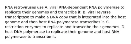 RNA retroviruses use A. viral RNA-dependent RNA polymerase to replicate their genomes and transcribe it. B. viral reverse transcriptase to make a DNA copy that is integrated into the host genome and then host RNA polymerase transcribes it. C. restriction enzymes to replicate and transcribe their genomes. D. host DNA polymerase to replicate their genome and host RNA polymerase to transcribe it.