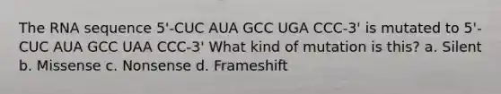 The RNA sequence 5'-CUC AUA GCC UGA CCC-3' is mutated to 5'-CUC AUA GCC UAA CCC-3' What kind of mutation is this? a. Silent b. Missense c. Nonsense d. Frameshift