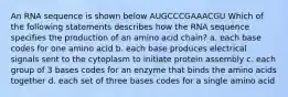 An RNA sequence is shown below AUGCCCGAAACGU Which of the following statements describes how the RNA sequence specifies the production of an amino acid chain? a. each base codes for one amino acid b. each base produces electrical signals sent to the cytoplasm to initiate protein assembly c. each group of 3 bases codes for an enzyme that binds the amino acids together d. each set of three bases codes for a single amino acid