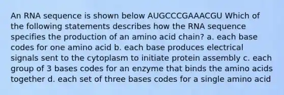 An RNA sequence is shown below AUGCCCGAAACGU Which of the following statements describes how the RNA sequence specifies the production of an amino acid chain? a. each base codes for one amino acid b. each base produces electrical signals sent to the cytoplasm to initiate protein assembly c. each group of 3 bases codes for an enzyme that binds the <a href='https://www.questionai.com/knowledge/k9gb720LCl-amino-acids' class='anchor-knowledge'>amino acids</a> together d. each set of three bases codes for a single amino acid