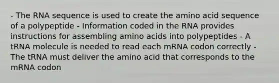 - The RNA sequence is used to create the amino acid sequence of a polypeptide - Information coded in the RNA provides instructions for assembling amino acids into polypeptides - A tRNA molecule is needed to read each mRNA codon correctly - The tRNA must deliver the amino acid that corresponds to the mRNA codon