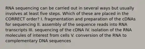 RNA sequencing can be carried out in several ways but usually involves at least five steps. Which of these are placed in the CORRECT order? I. fragmentation and preparation of the cDNAs for sequencing II. assembly of the sequence reads into RNA transcripts III. sequencing of the cDNA IV. isolation of the RNA molecules of interest from cells V. conversion of the RNA to complementary DNA sequences