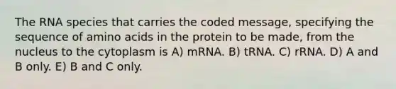 The RNA species that carries the coded message, specifying the sequence of amino acids in the protein to be made, from the nucleus to the cytoplasm is A) mRNA. B) tRNA. C) rRNA. D) A and B only. E) B and C only.