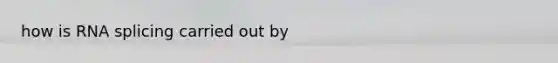 how is RNA splicing carried out by