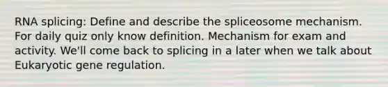 RNA splicing: Define and describe the spliceosome mechanism. For daily quiz only know definition. Mechanism for exam and activity. We'll come back to splicing in a later when we talk about Eukaryotic gene regulation.