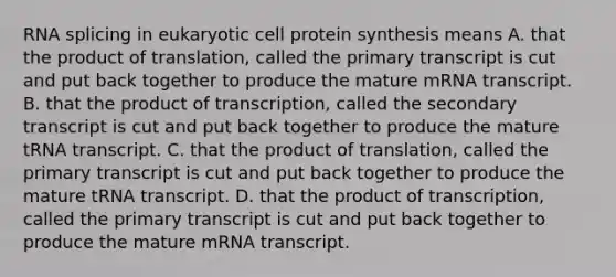 RNA splicing in eukaryotic cell protein synthesis means A. that the product of translation, called the primary transcript is cut and put back together to produce the mature mRNA transcript. B. that the product of transcription, called the secondary transcript is cut and put back together to produce the mature tRNA transcript. C. that the product of translation, called the primary transcript is cut and put back together to produce the mature tRNA transcript. D. that the product of transcription, called the primary transcript is cut and put back together to produce the mature mRNA transcript.