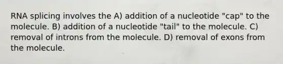 RNA splicing involves the A) addition of a nucleotide "cap" to the molecule. B) addition of a nucleotide "tail" to the molecule. C) removal of introns from the molecule. D) removal of exons from the molecule.