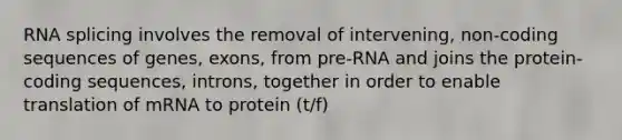 RNA splicing involves the removal of intervening, non-coding sequences of genes, exons, from pre-RNA and joins the protein-coding sequences, introns, together in order to enable translation of mRNA to protein (t/f)