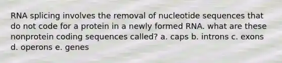 RNA splicing involves the removal of nucleotide sequences that do not code for a protein in a newly formed RNA. what are these nonprotein coding sequences called? a. caps b. introns c. exons d. operons e. genes