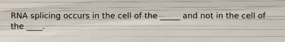 RNA splicing occurs in the cell of the _____ and not in the cell of the ____.