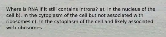 Where is RNA if it still contains introns? a). In the nucleus of the cell b). In the cytoplasm of the cell but not associated with ribosomes c). In the cytoplasm of the cell and likely associated with ribosomes