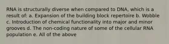 RNA is structurally diverse when compared to DNA, which is a result of: a. Expansion of the building block repertoire b. Wobble c. Introduction of chemical functionality into major and minor grooves d. The non-coding nature of some of the cellular RNA population e. All of the above