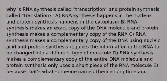 why is RNA synthesis called "transcription" and protein synthesis called "translation?" A) RNA synthesis happens in the nucleus and protein synthesis happens in the cytoplasm B) RNA synthesis makes an exact copy of the DNA molecule and protein synthesis makes a complementary copy of the RNA C) RNA synthesis makes a complementary copy of the DNA using nucleic acid and protein synthesis requires the information in the RNA to be changed into a different type of molecule D) RNA synthesis makes a complementary copy of the entire DNA molecule and protein synthesis only uses a short piece of the RNA molecule E) because that's what someone named them a long time ago