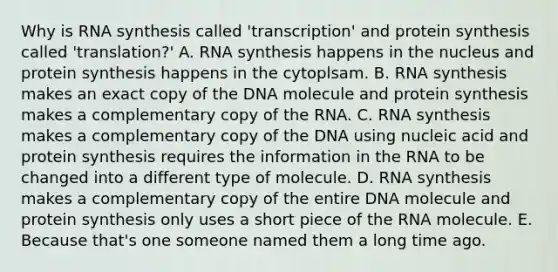 Why is RNA synthesis called 'transcription' and protein synthesis called 'translation?' A. RNA synthesis happens in the nucleus and protein synthesis happens in the cytoplsam. B. RNA synthesis makes an exact copy of the DNA molecule and protein synthesis makes a complementary copy of the RNA. C. RNA synthesis makes a complementary copy of the DNA using nucleic acid and protein synthesis requires the information in the RNA to be changed into a different type of molecule. D. RNA synthesis makes a complementary copy of the entire DNA molecule and protein synthesis only uses a short piece of the RNA molecule. E. Because that's one someone named them a long time ago.