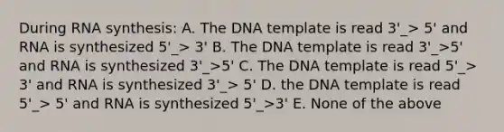 During RNA synthesis: A. The DNA template is read 3'_> 5' and RNA is synthesized 5'_> 3' B. The DNA template is read 3'_>5' and RNA is synthesized 3'_>5' C. The DNA template is read 5'_> 3' and RNA is synthesized 3'_> 5' D. the DNA template is read 5'_> 5' and RNA is synthesized 5'_>3' E. None of the above