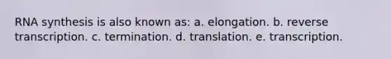 RNA synthesis is also known as: a. elongation. b. reverse transcription. c. termination. d. translation. e. transcription.