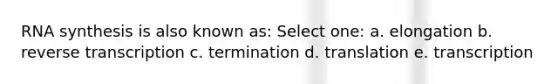 RNA synthesis is also known as: Select one: a. elongation b. reverse transcription c. termination d. translation e. transcription