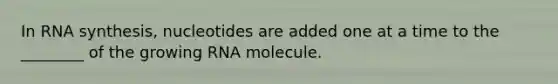 In RNA synthesis, nucleotides are added one at a time to the ________ of the growing RNA molecule.